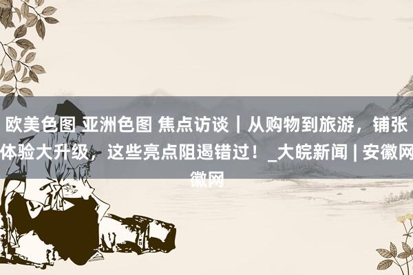 欧美色图 亚洲色图 焦点访谈｜从购物到旅游，铺张体验大升级，这些亮点阻遏错过！_大皖新闻 | 安徽网