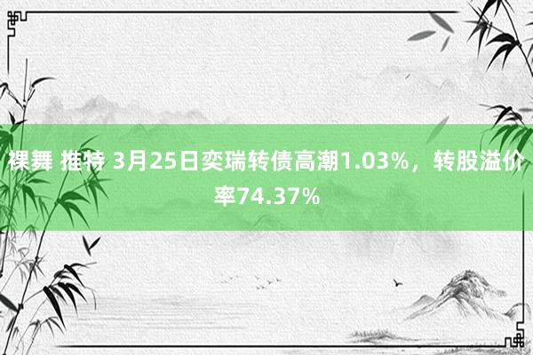 裸舞 推特 3月25日奕瑞转债高潮1.03%，转股溢价率74.37%