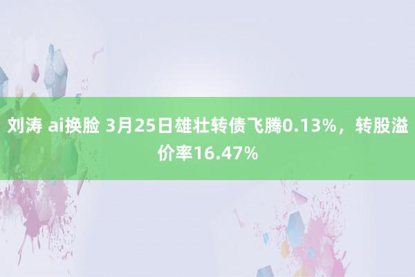 刘涛 ai换脸 3月25日雄壮转债飞腾0.13%，转股溢价率16.47%
