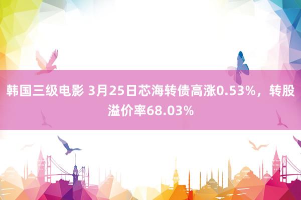 韩国三级电影 3月25日芯海转债高涨0.53%，转股溢价率68.03%