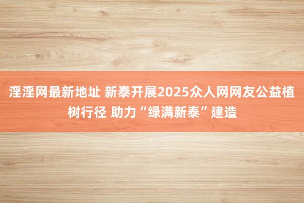 淫淫网最新地址 新泰开展2025众人网网友公益植树行径 助力“绿满新泰”建造