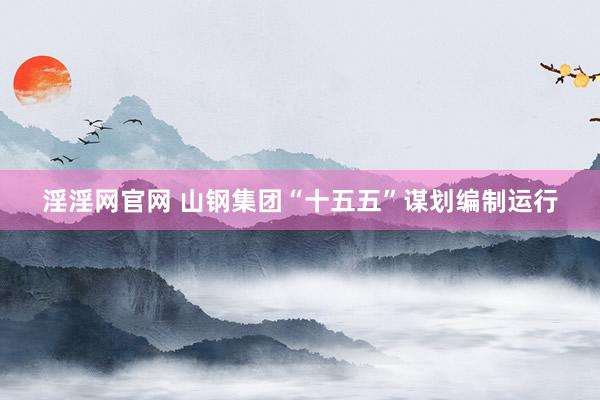 淫淫网官网 山钢集团“十五五”谋划编制运行