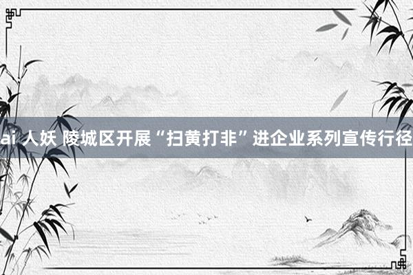 ai 人妖 陵城区开展“扫黄打非”进企业系列宣传行径