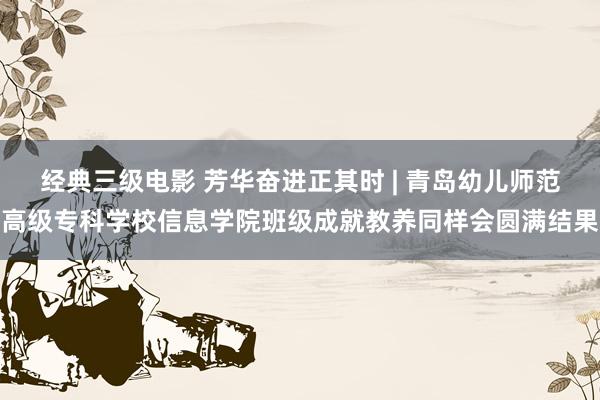经典三级电影 芳华奋进正其时 | 青岛幼儿师范高级专科学校信息学院班级成就教养同样会圆满结果