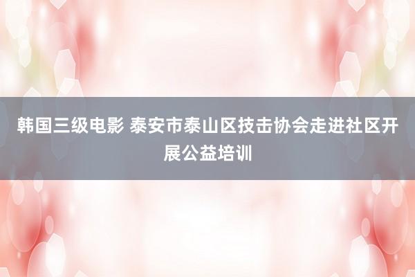 韩国三级电影 泰安市泰山区技击协会走进社区开展公益培训