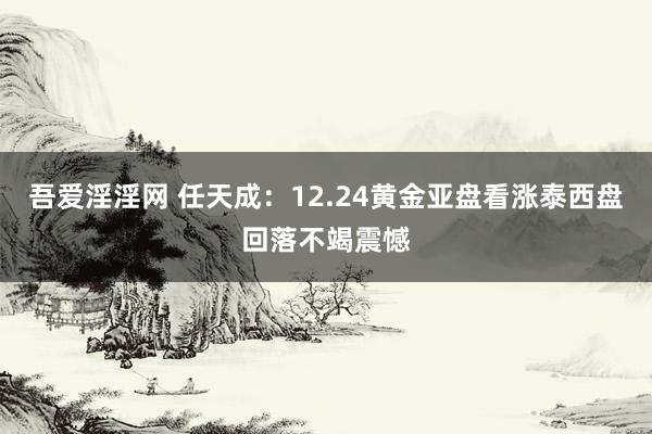 吾爱淫淫网 任天成：12.24黄金亚盘看涨泰西盘回落不竭震憾