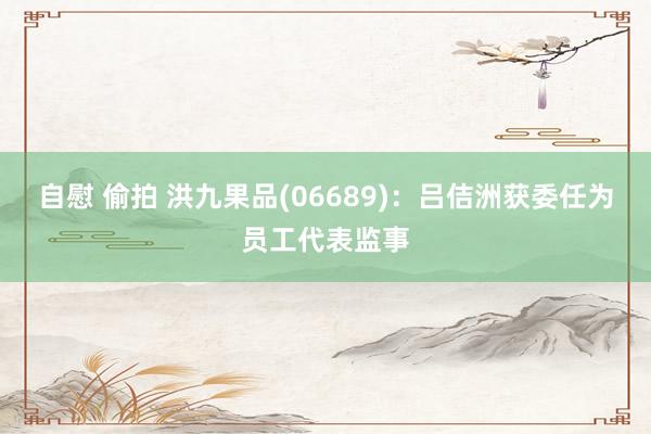 自慰 偷拍 洪九果品(06689)：吕佶洲获委任为员工代表监事