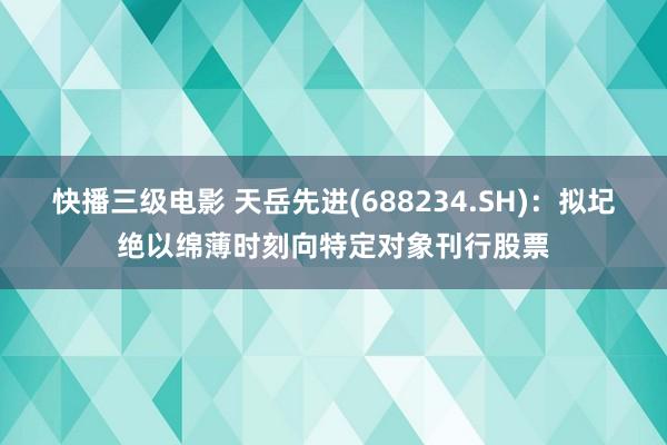 快播三级电影 天岳先进(688234.SH)：拟圮绝以绵薄时刻向特定对象刊行股票