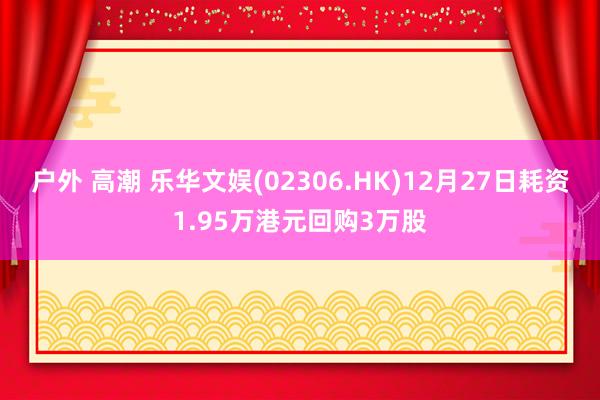 户外 高潮 乐华文娱(02306.HK)12月27日耗资1.95万港元回购3万股