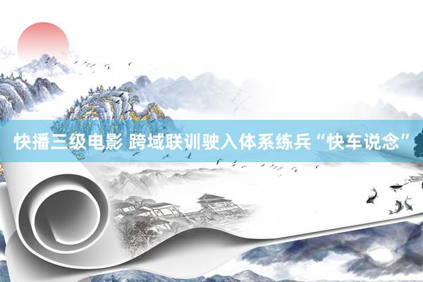 快播三级电影 跨域联训驶入体系练兵“快车说念”