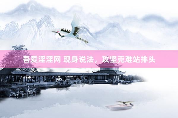 吾爱淫淫网 现身说法，攻坚克难站排头