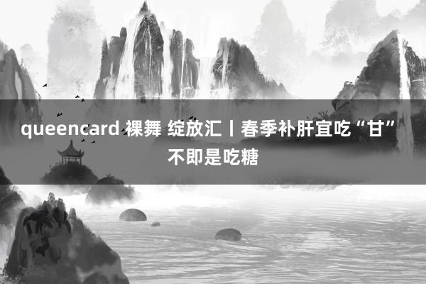 queencard 裸舞 绽放汇丨春季补肝宜吃“甘” 不即是吃糖
