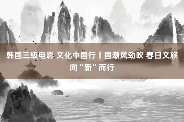 韩国三级电影 文化中国行丨国潮风劲吹 春日文旅向“新”而行