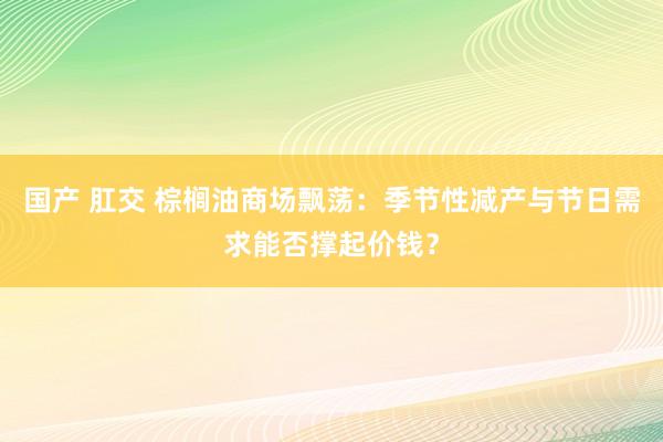 国产 肛交 棕榈油商场飘荡：季节性减产与节日需求能否撑起价钱？
