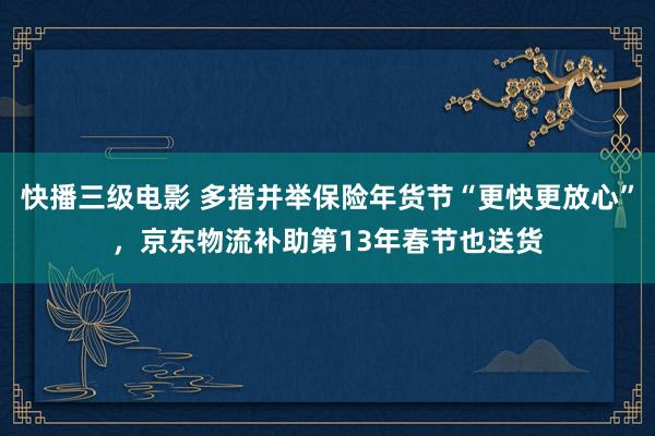 快播三级电影 多措并举保险年货节“更快更放心”，京东物流补助第13年春节也送货