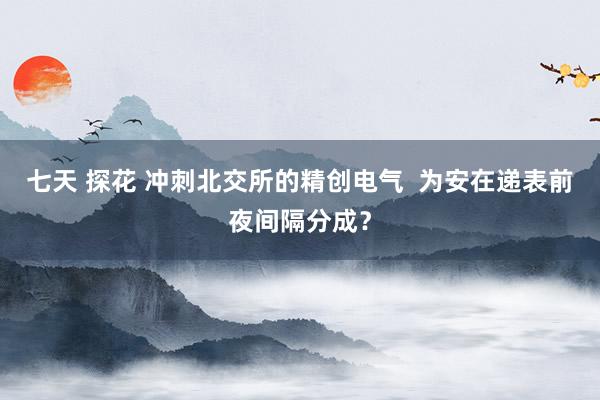 七天 探花 冲刺北交所的精创电气  为安在递表前夜间隔分成？