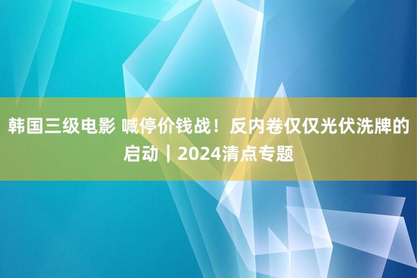 韩国三级电影 喊停价钱战！反内卷仅仅光伏洗牌的启动｜2024清点专题