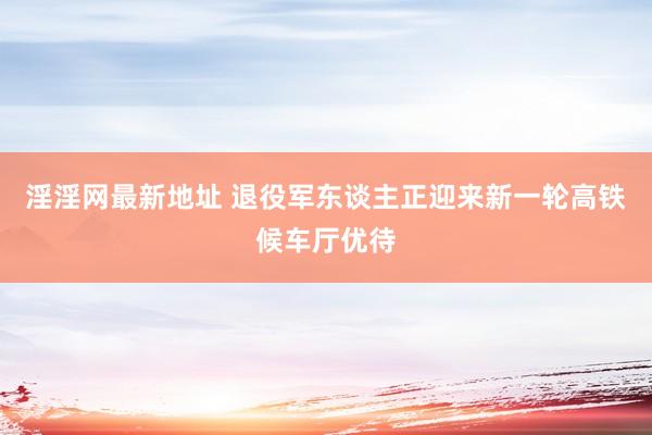 淫淫网最新地址 退役军东谈主正迎来新一轮高铁候车厅优待