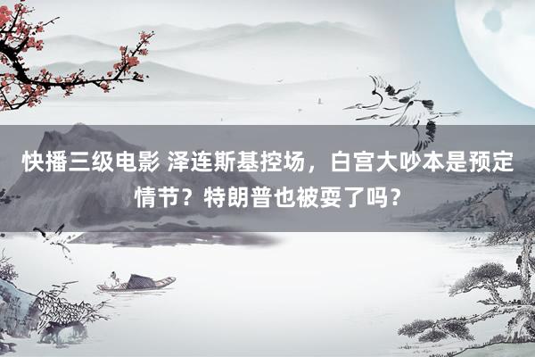 快播三级电影 泽连斯基控场，白宫大吵本是预定情节？特朗普也被耍了吗？