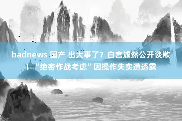 badnews 国产 出大事了？白宫遽然公开谈歉！“绝密作战考虑”因操作失实遭透露