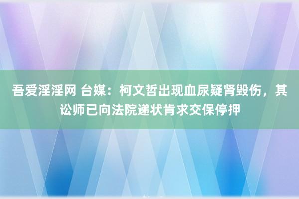 吾爱淫淫网 台媒：柯文哲出现血尿疑肾毁伤，其讼师已向法院递状肯求交保停押