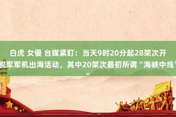 白虎 女優 台媒紧盯：当天9时20分起28架次开脱军军机出海活动，其中20架次最初所谓“海峡中线”
