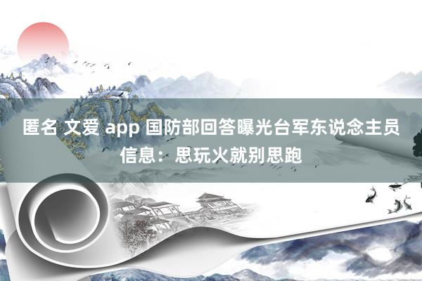 匿名 文爱 app 国防部回答曝光台军东说念主员信息：思玩火就别思跑
