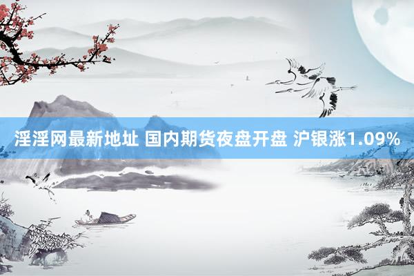 淫淫网最新地址 国内期货夜盘开盘 沪银涨1.09%