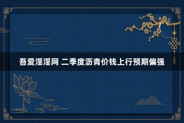 吾爱淫淫网 二季度沥青价钱上行预期偏强