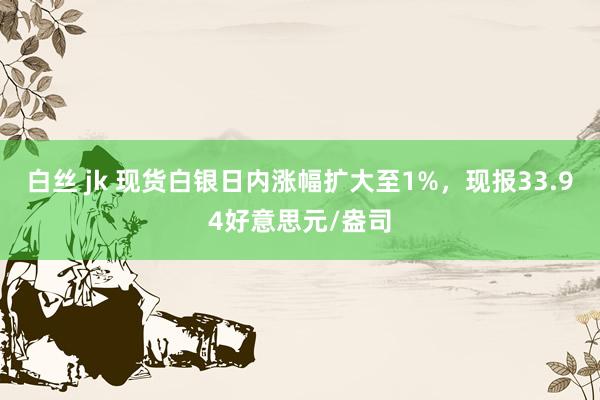 白丝 jk 现货白银日内涨幅扩大至1%，现报33.94好意思元/盎司