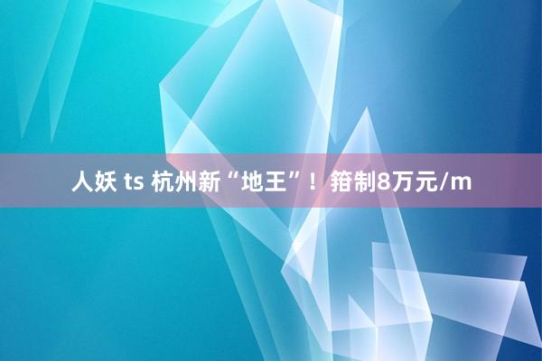 人妖 ts 杭州新“地王”！箝制8万元/m