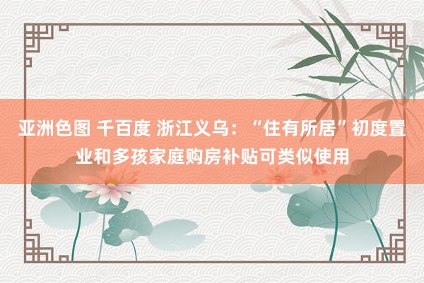 亚洲色图 千百度 浙江义乌：“住有所居”初度置业和多孩家庭购房补贴可类似使用