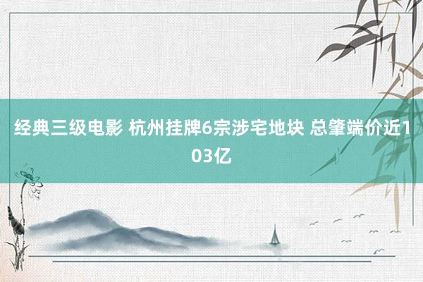 经典三级电影 杭州挂牌6宗涉宅地块 总肇端价近103亿