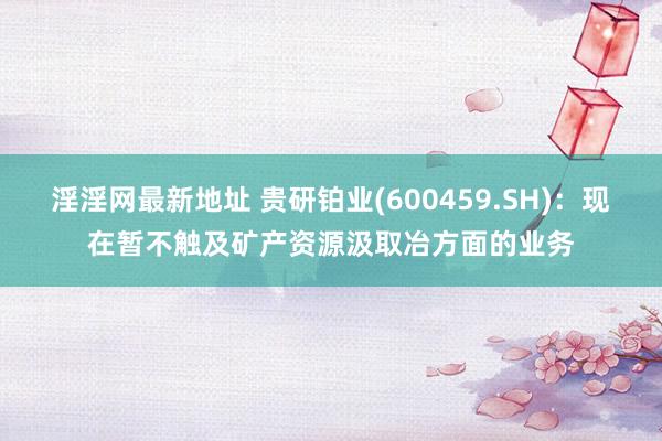 淫淫网最新地址 贵研铂业(600459.SH)：现在暂不触及矿产资源汲取冶方面的业务