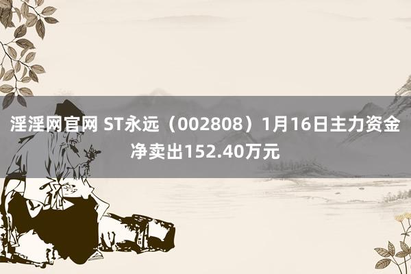 淫淫网官网 ST永远（002808）1月16日主力资金净卖出152.40万元
