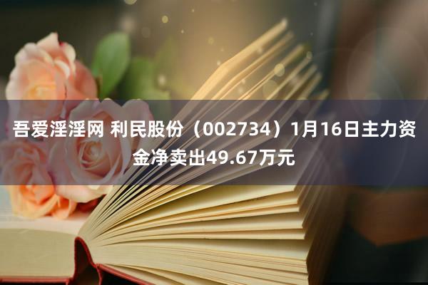 吾爱淫淫网 利民股份（002734）1月16日主力资金净卖出49.67万元