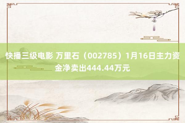 快播三级电影 万里石（002785）1月16日主力资金净卖出444.44万元