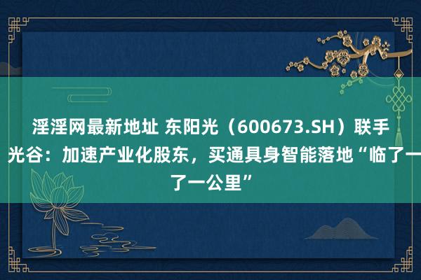 淫淫网最新地址 东阳光（600673.SH）联手智元、光谷：加速产业化股东，买通具身智能落地“临了一公里”