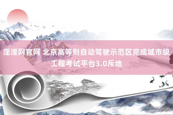 淫淫网官网 北京高等别自动驾驶示范区完成城市级工程考试平台3.0斥地