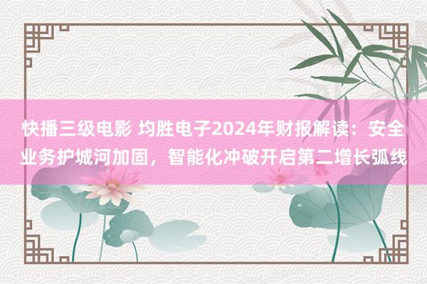 快播三级电影 均胜电子2024年财报解读：安全业务护城河加固，智能化冲破开启第二增长弧线