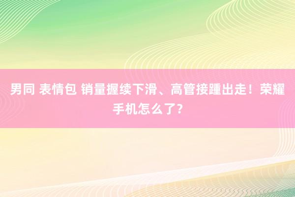 男同 表情包 销量握续下滑、高管接踵出走！荣耀手机怎么了？