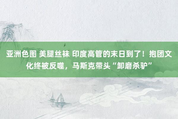 亚洲色图 美腿丝袜 印度高管的末日到了！抱团文化终被反噬，马斯克带头“卸磨杀驴”