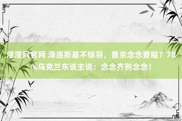 淫淫网官网 泽连斯基不铩羽，普京念念要隘？78%乌克兰东谈主说：念念齐别念念！