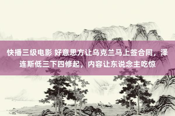 快播三级电影 好意思方让乌克兰马上签合同，泽连斯低三下四修起，内容让东说念主吃惊