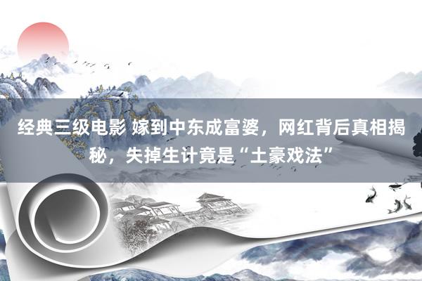 经典三级电影 嫁到中东成富婆，网红背后真相揭秘，失掉生计竟是“土豪戏法”