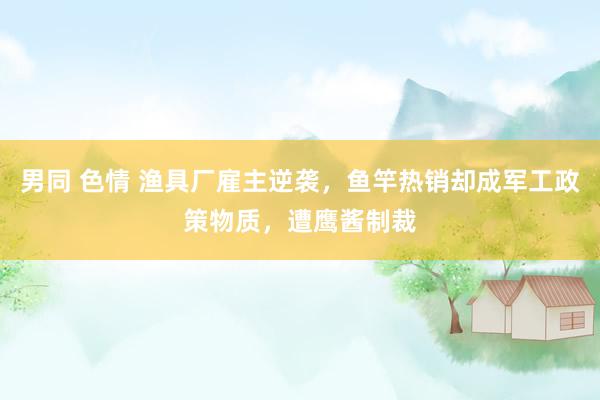 男同 色情 渔具厂雇主逆袭，鱼竿热销却成军工政策物质，遭鹰酱制裁