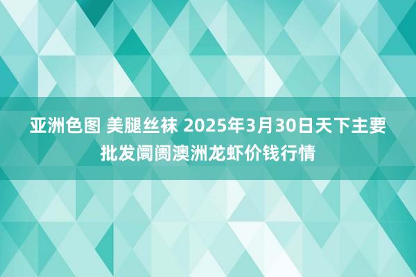 亚洲色图 美腿丝袜 2025年3月30日天下主要批发阛阓澳洲龙虾价钱行情