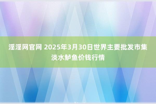 淫淫网官网 2025年3月30日世界主要批发市集淡水鲈鱼价钱行情