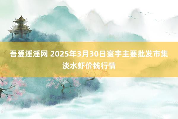 吾爱淫淫网 2025年3月30日寰宇主要批发市集淡水虾价钱行情