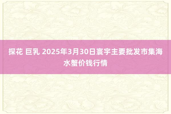 探花 巨乳 2025年3月30日寰宇主要批发市集海水蟹价钱行情